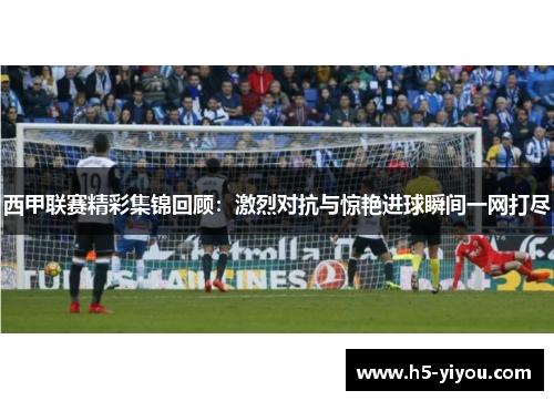 西甲联赛精彩集锦回顾：激烈对抗与惊艳进球瞬间一网打尽