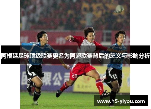 阿根廷足球顶级联赛更名为阿超联赛背后的意义与影响分析